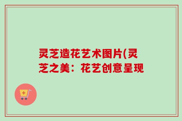 灵芝造花艺术图片(灵芝之美：花艺创意呈现