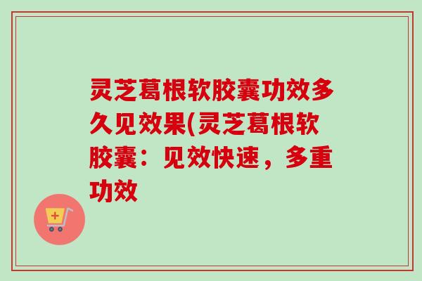 灵芝葛根软胶囊功效多久见效果(灵芝葛根软胶囊：见效快速，多重功效