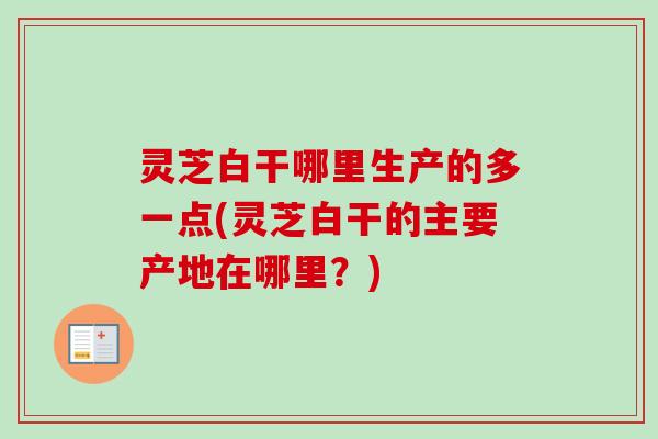 灵芝白干哪里生产的多一点(灵芝白干的主要产地在哪里？)