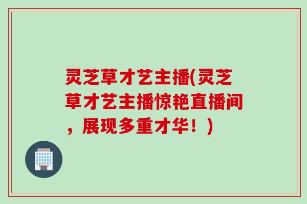 灵芝草才艺主播(灵芝草才艺主播惊艳直播间，展现多重才华！)