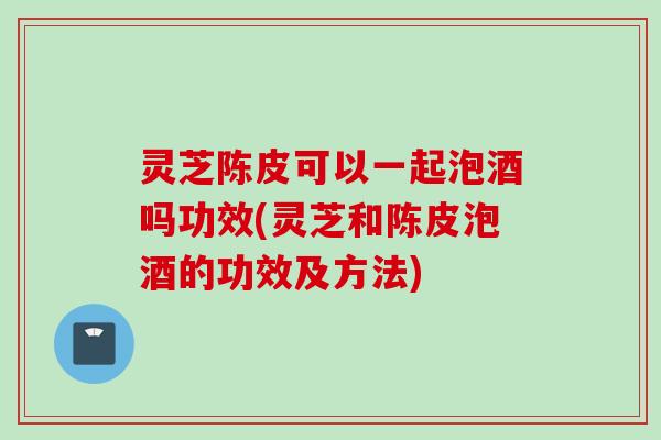 灵芝陈皮可以一起泡酒吗功效(灵芝和陈皮泡酒的功效及方法) 灵芝陈皮可以一起泡酒吗功效(灵芝和陈皮泡酒的功效及方法)