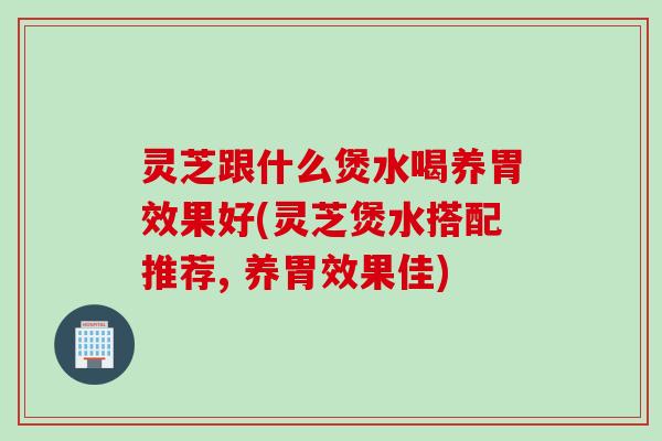 灵芝跟什么煲水喝养胃效果好(灵芝煲水搭配推荐, 养胃效果佳)
