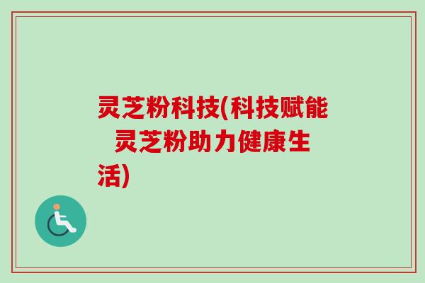 灵芝粉科技(科技赋能  灵芝粉助力健康生活)