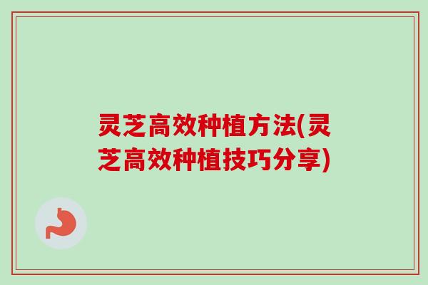 灵芝高效种植方法(灵芝高效种植技巧分享)