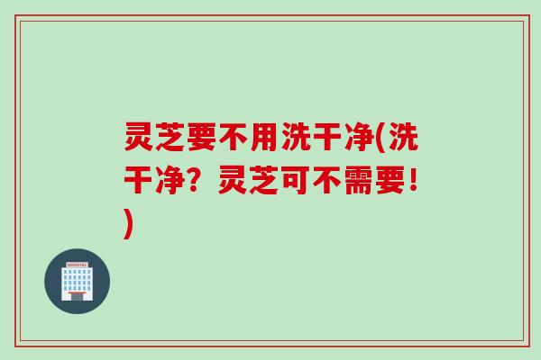 灵芝要不用洗干净(洗干净？灵芝可不需要！)