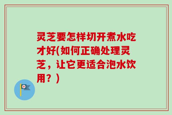 灵芝要怎样切开煮水吃才好(如何正确处理灵芝，让它更适合泡水饮用？)