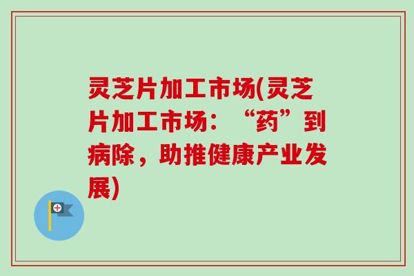 灵芝片加工市场(灵芝片加工市场：“药”到病除，助推健康产业发展)