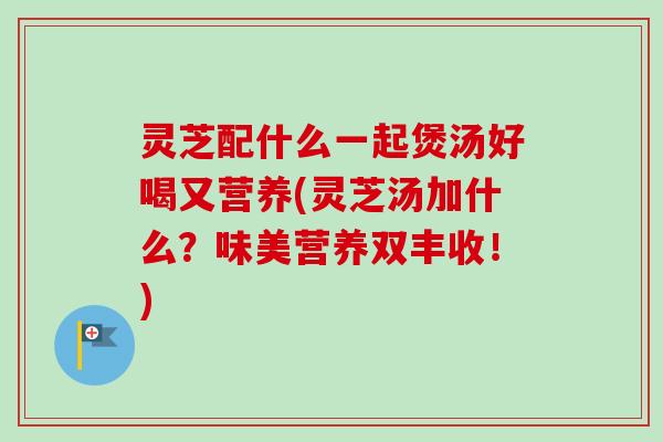 灵芝配什么一起煲汤好喝又营养(灵芝汤加什么?味美营养双丰收!) 灵芝配什么一起煲汤好喝又营养(灵芝汤加什么?味美营养双丰收!)