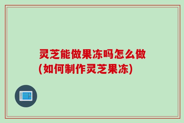 灵芝能做果冻吗怎么做(如何制作灵芝果冻)