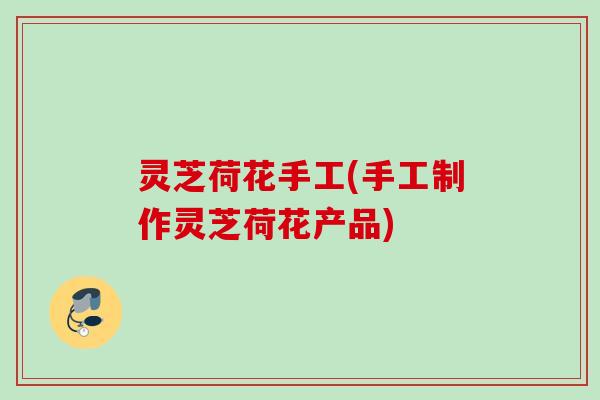 灵芝荷花手工(手工制作灵芝荷花产品)