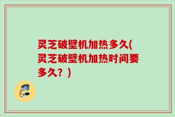 灵芝破壁机加热多久(灵芝破壁机加热时间要多久？)