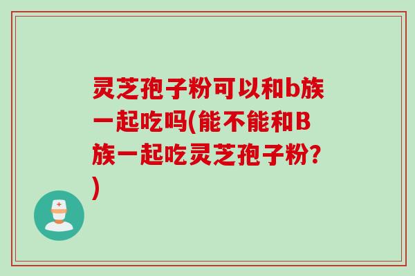 灵芝孢子粉可以和b族一起吃吗(能不能和B族一起吃灵芝孢子粉？)