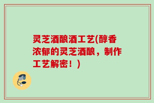 灵芝酒酿酒工艺(醇香浓郁的灵芝酒酿，制作工艺解密！)