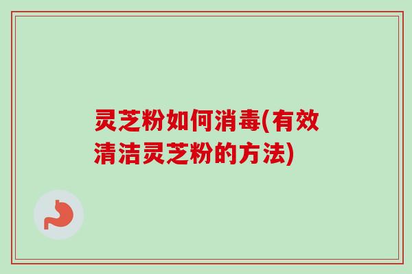 灵芝粉如何消毒(有效清洁灵芝粉的方法)