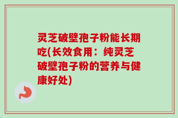 灵芝破壁孢子粉能长期吃(长效食用：纯灵芝破壁孢子粉的营养与健康好处)