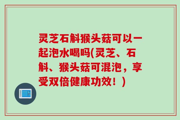 灵芝石斛猴头菇可以一起泡水喝吗(灵芝、石斛、猴头菇可混泡，享受双倍健康功效！)