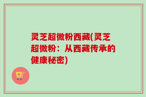 灵芝超微粉西藏(灵芝超微粉:从西藏传承的健康秘密) 灵芝超微粉西藏(灵芝超微粉:从西藏传承的健康秘密)