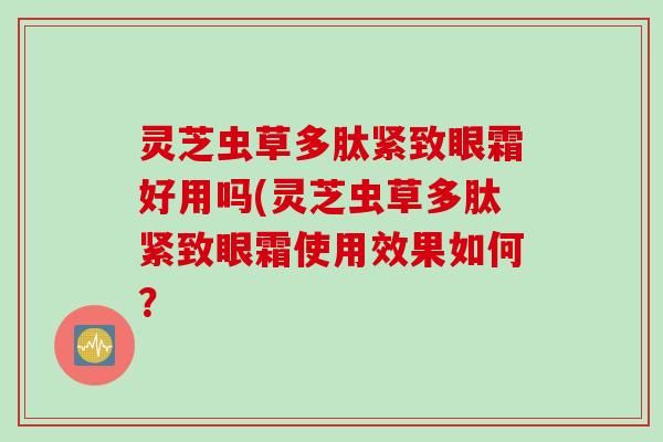 灵芝虫草多肽紧致眼霜好用吗(灵芝虫草多肽紧致眼霜使用效果如何？