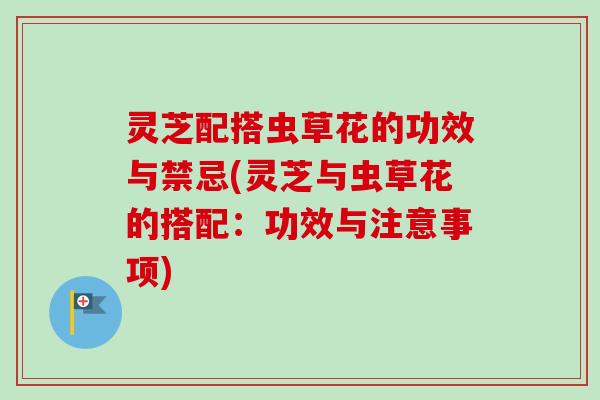 灵芝配搭虫草花的功效与禁忌(灵芝与虫草花的搭配：功效与注意事项)