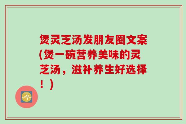 煲灵芝汤发朋友圈文案(煲一碗营养美味的灵芝汤，滋补养生好选择！)