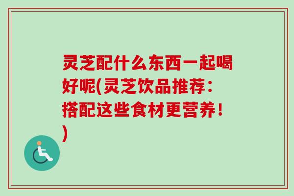 灵芝配什么东西一起喝好呢(灵芝饮品推荐：搭配这些食材更营养！)