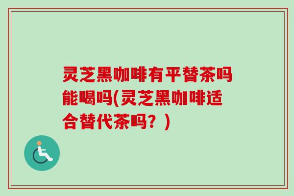 灵芝黑咖啡有平替茶吗能喝吗(灵芝黑咖啡适合替代茶吗？)