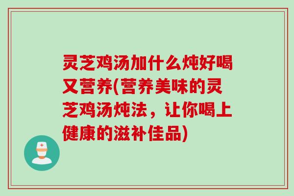 灵芝鸡汤加什么炖好喝又营养(营养美味的灵芝鸡汤炖法，让你喝上健康的滋补佳品)