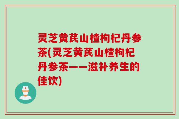 灵芝黄芪山楂枸杞丹参茶(灵芝黄芪山楂枸杞丹参茶——滋补养生的佳饮)