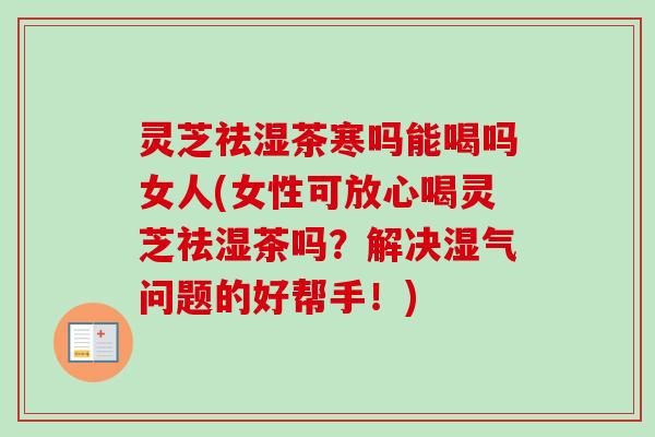 灵芝祛湿茶寒吗能喝吗女人(女性可放心喝灵芝祛湿茶吗？解决湿气问题的好帮手！)