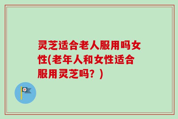 灵芝适合老人服用吗女性(老年人和女性适合服用灵芝吗?) 灵芝适合老人服用吗女性(老年人和女性适合服用灵芝吗?)