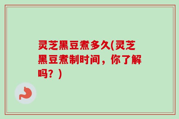 灵芝黑豆煮多久(灵芝黑豆煮制时间,你了解吗?) 灵芝黑豆煮多久(灵芝黑豆煮制时间,你了解吗?)