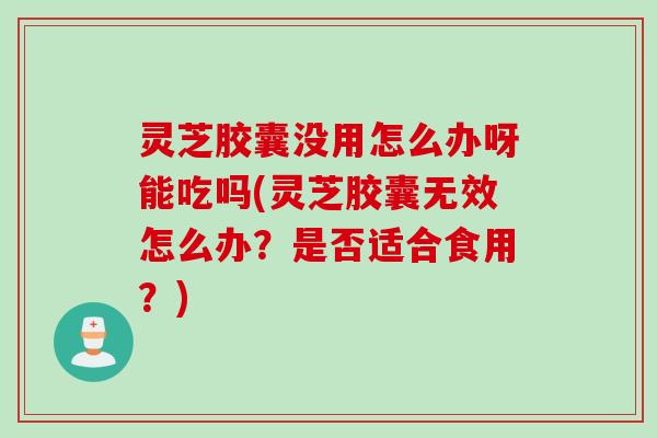 灵芝胶囊没用怎么办呀能吃吗(灵芝胶囊无效怎么办？是否适合食用？)