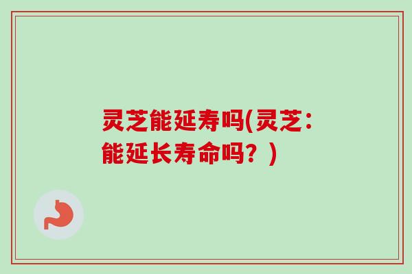 灵芝能延寿吗(灵芝：能延长寿命吗？)