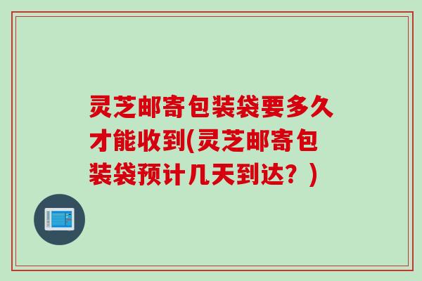 灵芝邮寄包装袋要多久才能收到(灵芝邮寄包装袋预计几天到达？)