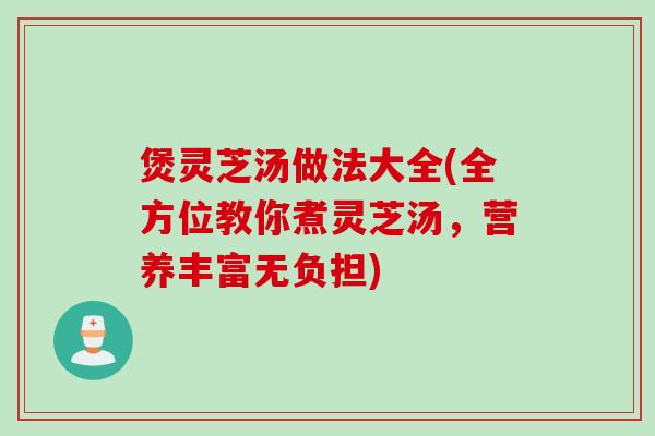 煲灵芝汤做法大全(全方位教你煮灵芝汤，营养丰富无负担)