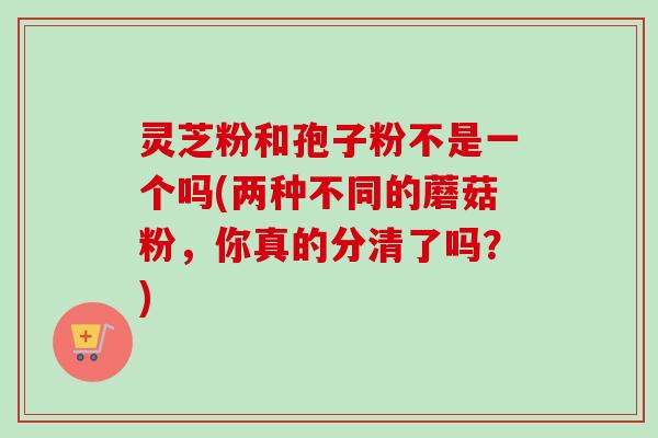 灵芝粉和孢子粉不是一个吗(两种不同的蘑菇粉，你真的分清了吗？)