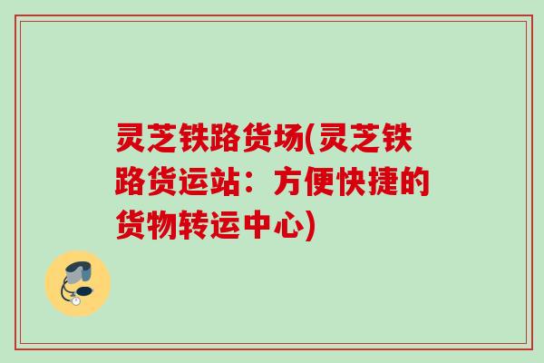 灵芝铁路货场(灵芝铁路货运站：方便快捷的货物转运中心)