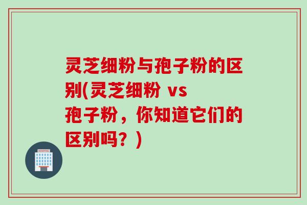 灵芝细粉与孢子粉的区别(灵芝细粉 vs 孢子粉，你知道它们的区别吗？)