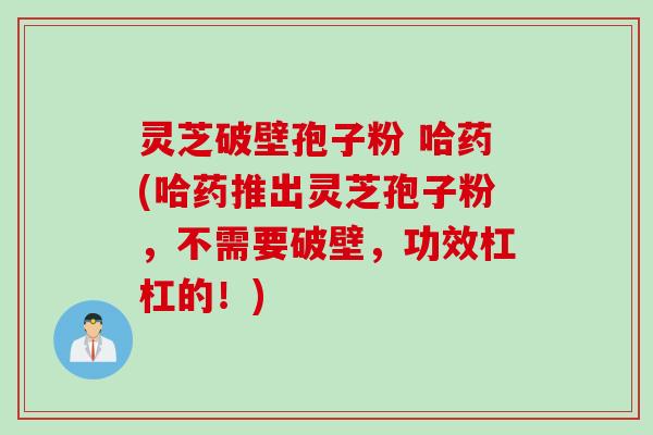 灵芝破壁孢子粉 哈药(哈药推出灵芝孢子粉，不需要破壁，功效杠杠的！)