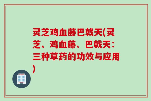 灵芝鸡血藤巴戟天(灵芝、鸡血藤、巴戟天：三种草药的功效与应用)