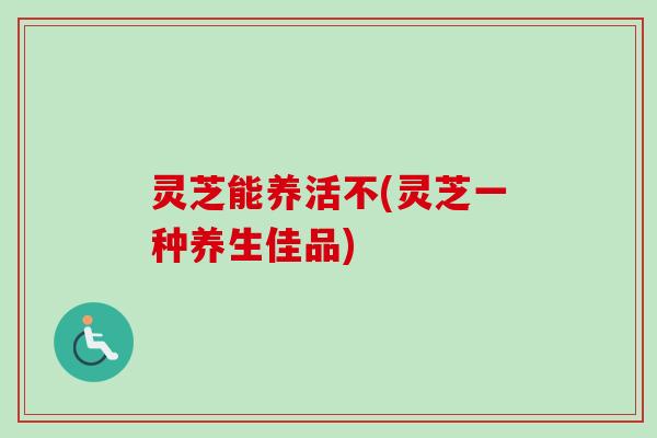 灵芝能养活不(灵芝一种养生佳品) 灵芝能养活不(灵芝一种养生佳品)