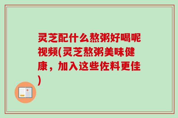 灵芝配什么熬粥好喝呢视频(灵芝熬粥美味健康，加入这些佐料更佳)