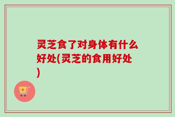 灵芝食了对身体有什么好处(灵芝的食用好处)