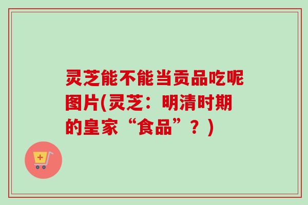 灵芝能不能当贡品吃呢图片(灵芝：明清时期的皇家“食品”？)