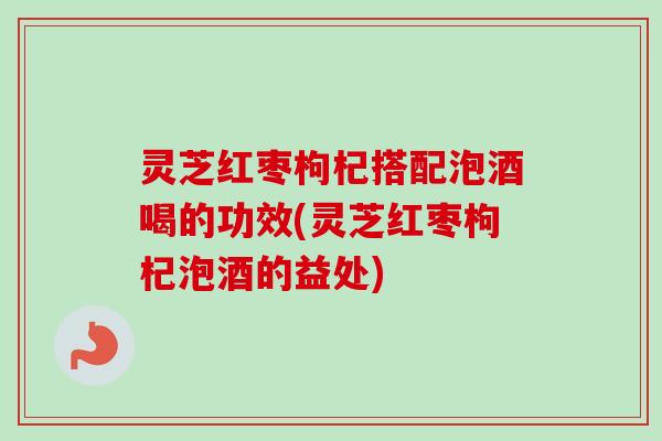 灵芝红枣枸杞搭配泡酒喝的功效(灵芝红枣枸杞泡酒的益处)