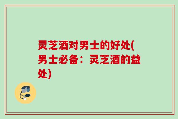 灵芝酒对男士的好处(男士必备：灵芝酒的益处)
