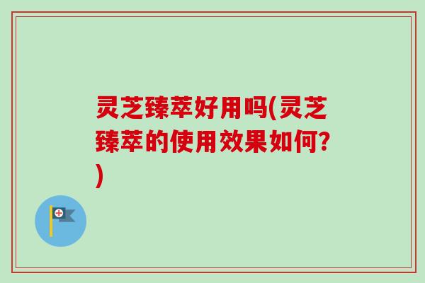 灵芝臻萃好用吗(灵芝臻萃的使用效果如何？)