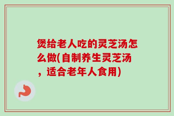 煲给老人吃的灵芝汤怎么做(自制养生灵芝汤，适合老年人食用)