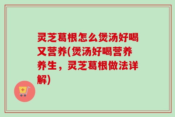 灵芝葛根怎么煲汤好喝又营养(煲汤好喝营养养生，灵芝葛根做法详解)