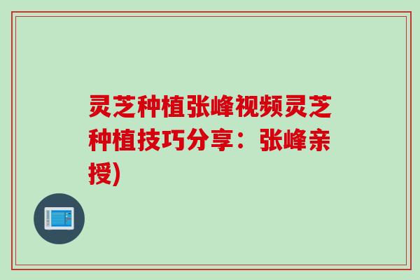 灵芝种植张峰视频灵芝种植技巧分享：张峰亲授)